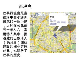 西堤島 巴黎西堤島是塞納河中由小沙洲形成的一個小島，大約在公元前五十年左右，塞爾特人其中一批避難的巴黎斯人（ Parisii ）開始建設沙洲並定居於此，也開啟了巴黎的歷史 。 