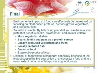 18.6.2010 17
Consumer&Environment
Final
Environmental impacts of food can effectively be decreased by
focusing on plant-based proteins, outdoor-grown vegetables
and seasonal food.
To make it simple: By balancing your diet you can have a food
plate that benefits health, environment and animal welfare.
More vegetarian dishes
Beans, lentils and peas as a protein source
Locally produced vegetables and fruits
Locally captured fish
Seasonal food
Sustainably produced meat
Disposal of food waste is important especially because of the
impact caused by the production of unnecessary food and to a
minor extent because of bio-processing food waste.
 