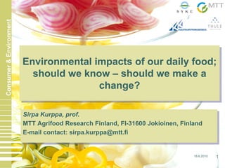 18.6.2010 1
Consumer&Environment
Sirpa Kurppa, prof.
MTT Agrifood Research Finland, FI-31600 Jokioinen, Finland
E-mail contact: sirpa.kurppa@mtt.fi
Sirpa Kurppa, prof.
MTT Agrifood Research Finland, FI-31600 Jokioinen, Finland
E-mail contact: sirpa.kurppa@mtt.fi
Environmental impacts of our daily food;
should we know – should we make a
change?
Environmental impacts of our daily food;
should we know – should we make a
change?
 