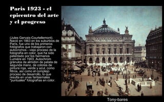 Paris 1923 - el
epicentro del arte
y el progreso
(Jules Gervais-Courtellemont).
Nació en 1863 en los suburbios de
París, fue uno de los primeros
fotógrafos que trabajaron con
autocromos - viejo proceso de la
fotografía en color, que ha sido
patentado por los hermanos
Lumière en 1903. Autochrom
gránulos de almidón de patata de
segunda mano, de colores de
pintura roja, verde y azul, como
filtros, así como el complejo
proceso de desarrollo, lo que
resulta en unas fantasmales
"puntuales" fotografías en color.
Tony-bares
 