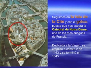 Seguimos en  la Isla de la Cité  y con el  gótico , puesto que nos espera la  Catedral de Notre-Dame,  una de las más antiguas de Francia. Dedicada a la Virgen, se empezó a construir en 1163 y se terminó en 1345.  
