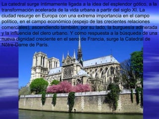 La catedral surge íntimamente ligada a la idea del esplendor gótico, a la transformación acelerada de la vida urbana a partir del siglo XI. La ciudad resurge en Europa con una extrema importancia en el campo político, en el campo económico (espejo de las crecientes relaciones comerciales), ascendiendo también, por su lado, la burguesía adinerada y la influencia del clero urbano. Y como respuesta a la búsqueda de una nueva dignidad creciente en el seno de Francia, surge la Catedral de Nôtre-Dame de París. 