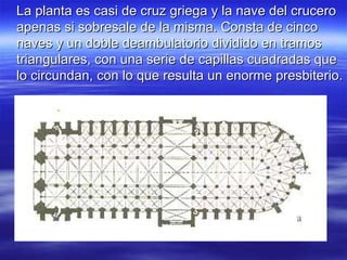 La planta es casi de cruz griega y la nave del crucero apenas si sobresale de la misma. Consta de cinco naves y un doble deambulatorio dividido en tramos triangulares, con una serie de capillas cuadradas que lo circundan, con lo que resulta un enorme presbiterio. 