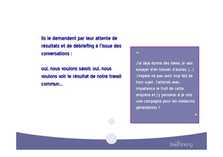 Ils  le  demandent  par  leur  attente  de  
résultats  et  de  débriefing  à  l’issue  des  
conversations  :                                    ”  
                                                    J'ai  déjà  donné  des  idées,  je  vais  
oui,  nous  voulons  savoir,  oui,  nous            essayer  d'en  trouver  d'autres.  (…)  
voulons  voir  le  résultat  de  notre  travail     J'espère  ne  pas  avoir  trop  fait  de  
commun…                                             hors  sujet.  J'attends  avec  
                                                    impatience  le  fruit  de  cette  
                                                    enquête  et  j'y  penserai  si  je  vois  
                                                    une  campagne  pour  les  médecins  
                                                    généralistes  !!  

                                                                                            “
                                                                                              
 