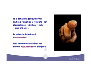 Ils  le  demandent  par  leur  nouvelle  
relation  à  l’univers  de  la  recherche  :  non  
plus  seulement  «  give  &  go  »  mais  
«  share  and  ask  ».  

La  recherche  devient  aussi  
Communication.    

Avec  un  nouveau  Défi  qui  est  une  
nouvelle  Accountability  des  entreprises.  
 