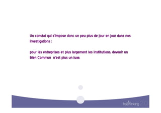 Un  constat  qui  s’impose  donc  un  peu  plus  de  jour  en  jour  dans  nos  
investigations  :    

pour  les  entreprises  et  plus  largement  les  institutions,  devenir  un  
Bien  Commun    n’est  plus  un  luxe.    
 