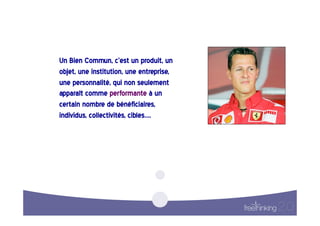 Un  Bien  Commun,  c’est  un  produit,  un  
objet,  une  institution,  une  entreprise,  
une  personnalité,  qui  non  seulement  
apparaît  comme  performante  à  un  
certain  nombre  de  bénéficiaires,  
individus,  collectivités,  cibles….    
 