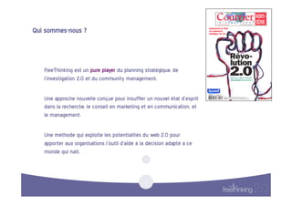 Qui  sommes-nous  ?  



    FreeThinking  est  un  pure  player  du  planning  stratégique,  de  
    l’investigation  2.0  et  du  community  management.    

    Une  approche  nouvelle  conçue  pour  insuffler  un  nouvel  état  d’esprit  
    dans  la  recherche,  le  conseil  en  marketing  et  en  communication,  et  
    le  management.      

    Une  méthode  qui  exploite  les  potentialités  du  web  2.0  pour  
    apporter  aux  organisations  l’outil  d’aide  à  la  décision  adapté  à  ce  
    monde  qui  naît.    
 