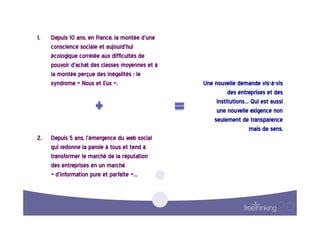1.    Depuis  10  ans,  en  France,  la  montée  d’une  
      conscience  sociale  et  aujourd’hui  
      écologique  corrélée  aux  difficultés  de  
      pouvoir  d’achat  des  classes  moyennes  et  à  
      la  montée  perçue  des  inégalités  :  le  
      syndrome  «  Nous  et  Eux  ».                       Une  nouvelle  demande  vis-à-vis    
                                                                      des  entreprises  et  des
                                                                                                
                                                                 institutions…  Qui  est  aussi
                                                                                                
                                                                 une  nouvelle  exigence  non   
                                                                seulement  de  transparence     
                                                                               mais  de  sens.  
2.   Depuis  5  ans,  l’émergence  du  web  social  
     qui  redonne  la  parole  à  tous  et  tend  à  
     transformer  le  marché  de  la  réputation  
     des  entreprises  en  un  marché  
     «  d’information  pure  et  parfaite  »…  
 
