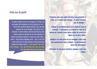 Etre  sur  le  pont  

   It  really  matters  who  the  company  is  if  they  can    
    get  away  with  playing  on  the  economy  or  not  --     
       "We're  the  worlds  largest  polluter,  but  we  also   
            employ  the  most  people"  still  won't  cut  it.  
   However  if  Home  Depot  started  advertising  that         
        they're  going  to  donate  all  of  the  materials  to
                                                                
  build  a  homeless  shelter  in  each  city  they  have  a    
 store  --  that  would  probably  work  --  but  it  can't  be
                                                                
    done  with  lots  of  glitz  during  a  60-second  spot     
   during  the  super  bowl.  […]  Just  saying  "we  care"     
isn't  enough  --  yes,  we  all  know  you  care,  you  care   
                    that  we  keep  buying  your  products.     




                                                          24  
 