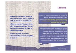 Etre  lisible  

                                                                           Les   
       marques  oui,  mais  pas  à  n’importe  quel  prix  et  qu’elles,  de     
                 leur  côté,  respectent  leurs  engagements  et  leurs          
       publicités…  Il  y  a  de  la  place  pour  tout  le  monde  si  tout  le
                                                                                 
           monde  se  respecte  et  ne  cherche  pas  à  faire  un  profit       
                                      exponentiel  sur  le  dos  de  chacun…     


        Don’t  hide  costs  under  hidden  surcharges,  huge  complex       
                terms  and  conditions-it  completely  befuddles  the       
                consumer  -  if  your  two  for  one  product  or  special  
               package  detail  costs  £120  don’t  say  it  costs  £75  as
                                                                            
            "standard"  but  then  have  extras  and  exclusions  which     
        hide  the  true  cost-show  the  true  cost.  Don’t  mislead  the   
        customer,  be  as  plain,  clear,  sincere  and  welcoming  as  is  
           needed.  And  don't  got  the  other  way  and  offer  that  as  
                                                                economy.    


25  
 