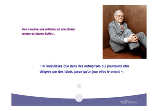 Pour  conclure,  une  réflexion  sur  une  phrase  
célèbre  de  Warren  Buffet…    




                 «  N  ’investissez  que  dans  des  entreprises  qui  pourraient  être  
                 dirigées  par  des  idiots,  parce  qu’un  jour  elles  le  seront  ».    
 