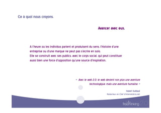 Ce  à  quoi  nous  croyons.  

                                                                             Avancer  avec  eux.  



         A  l’heure  où  les  individus  parlent  et  produisent  du  sens,  l’histoire  d’une  
         entreprise  ou  d’une  marque  ne  peut  pas  s’écrire  en  solo.    
         Elle  se  construit  avec  ses  publics,  avec  le  corps  social,  qui  peut  constituer  
         aussi  bien  une  force  d’opposition  qu’une  source  d’inspiration.    




                                                     «    Avec  le  web  2.0,  le  web  devient  non  plus  une  aventure  
                                                                     technologique,  mais  une  aventure  humaine.  »  
                                                                                                              Hubert  Guillaud  
                                                                                      Rédacteur  en  Chef  d’InternetActu.net  
 