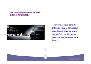 Pour  conclure,  une  réflexion  sur  une  phrase  
célèbre  de  Warren  Buffet…    



                                                      «  N’investissez  que  dans  des  
                                                      entreprises  que  le  corps  social  
                                                      pourrait  avoir  envie  de  sauver,  
                                                      parce  qu’un  jour  elles  auront  
                                                      peut-être  à  lui  demander  de  le  
                                                      faire…  »    
 