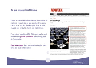 Ce  que  propose  FreeThinking.  


Entrer  au  cœur  des  communautés  pour  mieux  se  
mettre  à  l’écoute  de  ce  que  se  disent  les  gens  
ENTRE  EUX,  qui  est  souvent  plus  riche  et  plus  
engagé  que  ce  qu’ils  disent  aux  institutions.    

Pour  mieux  travailler  AVEC  EUX  parce  qu’ils  sont  
directement  parties  prenantes  de  la  marque  et  
de  l’entreprise.        

Pour  les  engager  dans  une  relation  inédite,  plus  
forte,  car  plus  collaborative.  
 