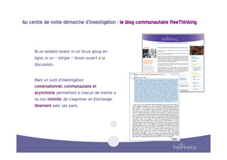 Au  centre  de  notre  démarche  d’investigation  :  le  blog  communautaire  FreeThinking.  


                
       Ni  un  bulletin  board,  ni  un  focus  group  en  
       ligne,  ni  un  «  simple  »  forum  ouvert  à  la  
       discussion.    

       Mais  un  outil  d’investigation  
       conversationnel,  communautaire  et  
       asynchrone,  permettant  à  chacun  de  mettre  à  
       nu  son  intimité,  de  s’exprimer  et  d’échanger  
       librement  avec  ses  pairs.  
 