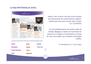 Le  blog  FreeThinking  en  action.  


                                                                             Depuis  2  ans  et  demi,  c’est  plus  d’une  centaine  
                                                                             de  communautés  de  consommateurs/citoyens/
                                                                              salariés  que  nous  avons  réunies,  dans  10  pays,  
                                                                                                                  sur  3  continents.  

                                                                                Sur  des  problématiques  très  variées,  allant  du  
                                                                              sevrage  tabagique  à  l’avenir  de  l’automobile  en  
                                                                             passant  par  le  rapport  à  l’alimentation  en  temps  
                                                                            de  crise  ou  la  relation  aux  nouvelles  technologies  
                                                                                                                             mobiles.  
 Les  pays  où  nous  avons  animé  des  communautés  depuis  2007  :    

 France,                         Brésil.                Canada,                                 En  simultané  sur  3,  4  ou  5  pays.  
 Allemagne,                      Russie,                  Etats-Unis.  
 Grande-Bretagne,  
                                 Chine,    
 Italie.                         Argentine.  
 
