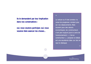 ”  
Ils  le  demandent  par  leur  implication       La  voiture  au  fil  des  années  n’a  
dans  nos  conversations  :                      cessé  de  progresser,  rendant  plus  
                                                 sûr  nos  déplacements.  Mais  
oui,  nous  voulons  participer,  oui,  nous     souvent  pour  des  raisons  
                                                 économiques,  les  constructeurs  
voulons  faire  avancer  les  choses…    
                                                 n’ont  pas  toujours  joué  la  carte  de  
                                                 l’environnement.  (…)  Qu’un  
                                                 constructeur  (…)  propose  ce  débat,  
                                                 est  une  excellente  idée,  car  rien  ne  
                                                 vaut  le  dialogue.  

                                                                                          “
                                                                                            
 