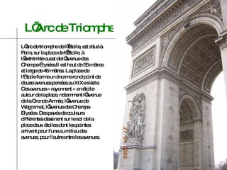 L’arc de triomphe de l’Étoile, est situé à Paris, sur la place de l’Étoile, à l’extrémité ouest de l’avenue des Champs-Élysées.Il est haut de 55 mètres et large de 45 mètres. La place de l'Étoile forme un énorme rond-point de douze avenues percées au XIXe siècle. Ces avenues « rayonnent » en étoile autour de la place, notamment l’avenue de la Grande-Armée, l’avenue de Wagram et, l’avenue des Champs-Élysées. Des pavés de couleurs différentes dessinent sur le sol de la place deux étoiles dont les pointes arrivent pour l'une au milieu des avenues, pour l'autre entre les avenues. L’Arc de Triomphe 