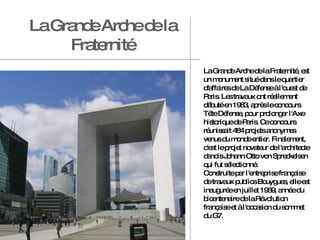 La Grande Arche de la Fraternité La Grande Arche de la Fraternité, est un monument situé dans le quartier d'affaires de La Défense à l'ouest de Paris. Les travaux ont réellement débuté en 1983, après le concours Tête Défense, pour prolonger l'Axe historique de Paris.  Ce concours réunissait 484 projets anonymes venus du monde entier. Finalement, c'est le projet novateur de l'architecte danois Johann Otto von Spreckelsen qui fut sélectionné. Construite par l'entreprise française de travaux publics Bouygues, elle est inaugurée en juillet 1989, année du bicentenaire de la Révolution française et à l'occasion du sommet du G7.  