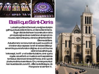 Basilique Saint-Denis La basilique Saint-Denis est une église de style gothique située à Saint-Denis, en Seine-Saint-Denis.  Suger décide d'achever la construction de la principale église de son évêché en s'inspirant du nouveau style entraperçu dans la cathédrale Saint-Étienne de Sens. Actuellement, le monument est ouvert au public et divisé en deux espaces: la nef et les bas-côtés qui servent toujours la fonction d'église, et où ont lieu les cérémonies catholiques; le transept, le chœur et le déambulatoire, ainsi que la crypte, accueillent un musée où sont exposés les tombeaux des rois et reines de France, ainsi que de plusieurs de leurs serviteurs. On y remarque surtout les mausolées de Louis XII, d’Anne de Bretagne, de François Ier et de Henri II. 
