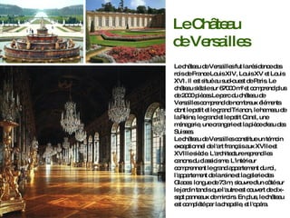 Le château de Versailles fut la résidence des rois de France Louis XIV, Louis XV et Louis XVI. Il est situé au sud-ouest de Paris. Le château s'étale sur 67000 m² et comprend plus de 2000 pièces.Le parc du château de Versailles comprend de nombreux éléments dont le petit et le grand Trianon, le hameau de la Reine, le grand et le petit Canal, une ménagerie, une orangerie et la pièce d'eau des Suisses. Le château de Versailles constitue un témoin exceptionnel de l'art français aux XVIIe et XVIIIe siècle. L'architecture reprend les canons du classicisme.  L'intérieur comprennent le grand appartement du roi, l'appartement de la reine et la galerie des Glaces:  longue de 73 m, s'ouvre d'un côté sur le jardin tandis que l'autre est couvert de dix-sept panneaux de miroirs.   En plus, le château est complété par la chapelle, et l'opéra.  Le Château de Versailles 