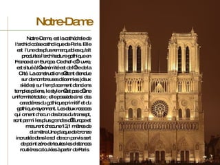 Notre-Dame, est la cathédrale de l'archidiocèse catholique de Paris. Elle est  l'une des plus remarquables qu'ait produites l'architecture gothique en France et en Europe. Ce chef-d’œuvre, est situé à l’extrémité est de l’île de la Cité. La construction s’étant étendue sur de nombreuses décennies (deux siècles) sur l'emplacement d'anciens temples païens, le style n’est pas d’une uniformité totale ; elle possède ainsi des caractères du gothique primitif et du gothique rayonnant. Les deux rosaces qui ornent chacun des bras du transept, sont parmi les plus grandes d’Europe et mesurent chacune 13,1 mètres de diamètre.Une plaque de bronze incrustée dans le sol de son parvis sert de point zéro de toutes les distances routières calculées à partir de Paris.  Notre-Dame 