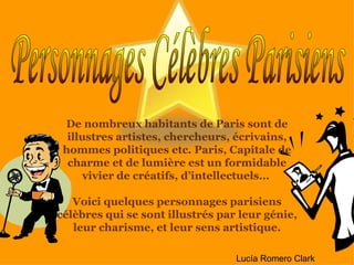 De nombreux habitants de Paris sont de illustres artistes, chercheurs, écrivains, hommes politiques etc. Paris, Capitale de charme et de lumière est un formidable vivier de créatifs, d’intellectuels…  Voici quelques personnages parisiens célèbres qui se sont illustrés par leur génie, leur charisme, et leur sens artistique. Personnages Célèbres Parisiens Lucía Romero Clark 