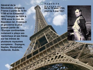 Napoleón Bonaparte Né le 15 aout 1769,  mort le 5 mai 1821 Général de la Révolution, dirigea la France à partir de la fin 1799 et fut Empereur des Français de 1804 à 1814 sous le nom de Napoléon Ier. Il conquit et gouverna la plus grande partie de l'Europe continentale notament e plaça ses maréchaux et ses frères sur les trônes de plusieurs royaumes européens : Espagne, Naples, Westphalie, Hollande, Suède.   