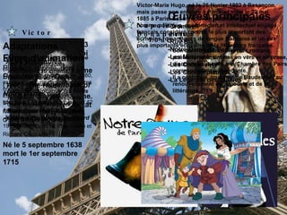 Napoleón Bonaparte Louis XIV   Né le 5 septembre 1638  mort le 1er septembre 1715   Fut, du 14 mai 1643 jusqu'à sa mort, roi de France et de Navarre, le troisième de la maison de Bourbon de la dynastie capétienne. Il reste le chef d'État qui a régné le plus longtemps sur la France.   Victor HUGO   Victor-Marie Hugo, né le 26 février 1802 à Besançon,  mais passe son enfance à Paris , et mort le 22 mai 1885 à Paris. Est un écrivain, dramaturge, poète, homme politique, académicien et intellectuel engagé français considéré comme le plus important des écrivains romantiques de langue française et un des plus importants écrivains de la littérature française. Son œuvre est très diverse : romans, poésie lyrique, drames en vers et en prose, discours politiques à la Chambre des Pairs, correspondance abondante. Il a contribué, tout comme Baudelaire, au renouvellement de la poésie et de la littérature. Œuvres principales   -Cromwell -Hernani -Ruy Blas -Notre-Dame de Paris -Les Misérables -Les Châtiments -Les Contemplation -La Légende des Siècles   Adaptations Les œuvres d'Hugo ont donné lieu à d'innombrables adaptations au cinéma, à la télévision ou au théâtre. Les plus grands acteurs se sont battus pour incarner les héros hugoliens, en tête desquels Jean Valjean, interprété, en France, par Harry Baur, Jean Gabin, Lino Ventura ou Gérard Depardieu.  Les Misérables ,  (adaptation d'Alain Boublil et Claude-Michel Schönberg) en 1980, est devenue l'une des plus célèbres comédies musicales : jouée dans 29 pays et près de 200 villes, traduite en 18 langues et vue par 42 millions de spectateurs au total.    Notre-Dame de Paris ,  1999 (adaptation Luc Plamondon et Richard Cocciante).   Films d'animation  Plusieurs succès, dont  Le Bossu de Notre-Dame  (1996) ( The Hunchback of Notre Dame , par les studios Disney) ou  Les Misérables  (1979), film d'animation japonais  