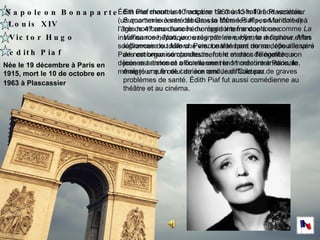 Napoleon Bonaparte   Louis XIV Victor Hugo edith Piaf Née le  19 décembre à Paris en 1915, mort le 10 de octobre en 1963 à Plascassier   Est une chanteuse française de music-hall et de variétés. Surnommée à ses débuts « la Môme Piaf », on lui doit de très nombreux succès du répertoire francophone comme  La Vie en rose ,  Non, je ne regrette rien ,  Hymne à l'amour ,  Mon légionnaire  ou  Milord . Personnalité hors norme, elle a inspiré de nombreux compositeurs, fut le mentor de nombreux jeunes artistes et a connu une renommée internationale, malgré une fin de carrière rendue difficile par de graves problèmes de santé. Édith Piaf fut aussi comédienne au théâtre et au cinéma.  Édith Piaf meurt le 10 octobre 1963 à 13 h 10 à Plascassier (un quartier excentré de Grasse dans les Alpes-Maritimes) à l'âge de 47 ans d'une hémorragie interne due à une insuffisance hépatique, usée par les excès, la morphine et les souffrances de toute une vie. Le transport de sa dépouille vers Paris est organisé clandestinement et dans l'illégalité ; son décès est annoncé officiellement le 11 octobre à Paris, le même jour que celui de son ami Jean Cocteau.  