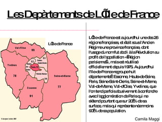 Les Depàrtements de L’Ile de France L’Île-de-France est aujourd'hui une des 26 régions françaises, et était sous l'Ancien Régime une province française, dont l'usage du nom fut aboli à la Révolution au profit de l'appellation « Région parisienne », mais est réutilisé officiellement depuis 1975. Aujourd'hui l'Ile-de-France regroupe huit départements : Essonne, Hauts-de-Seine, Paris, Seine-Saint-Denis, Seine-et-Marne, Val-de-Marne, Val-d'Oise, Yvelines, que l'on tend parfois abusivement à confondre avec l'agglomération de Paris qui ne s'étend pourtant que sur 20 % de sa surface, mais qui représente néanmoins 90 % de sa population. L’Ile de France Camila Maggi 