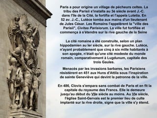 Paris a pour origine un village de pécheurs celtes. La tribu des Parisii s'installa au 3è siècle avant J.-C. dans l'île de la Cité, la fortifia et l'appela Lutetia. En 52 av. J.-C., Lutèce tomba aux mains d'un lieutenant de Jules César. Les Romains l'appelèrent la "ville des Parisii",  Civitas Parisiorum . La ville fut fortifiée et commença à s'étendre sur la rive gauche de la Seine   Menacés par les invasions barbares, les Parisiens résistèrent en 451 aux Huns d'Attila sous l'inspiration de sainte Geneviève qui devint la patronne de la ville. La cité romaine a été construite, selon un plan hippodamien au Ier siècle, sur la rive gauche. Lutèce, n'ayant probablement que cinq à six mille habitants à son apogée, n'était qu'une cité modeste du monde romain, comparativement à Lugdunum, capitale des trois Gaules. En 486, Clovis s'empara sans combat de Paris et en fit la capitale du royaume des Francs.   Elle le demeure jusqu'au début du  VII e siècle au moins. Au  VI e siècle, l'église Saint-Gervais est le premier lieu de culte implanté sur la rive droite, signe que la ville s'y étend. 