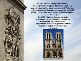 La ville devient un important centre d'enseignement religieux dès le XIe siècle. Le pouvoir royal se fixe progressivement à Paris, qui redevient capitale du royaume, à partir de Louis VI (1108-1137) et plus encore sous Philippe Auguste (1179–1223).   En 1163, l'évêque Maurice de Sully entreprend l'édification de la cathédrale Notre-Dame sur l'île de la Cité. L'importance de la ville augmente, tant sur le plan politique et financier que marchand. 