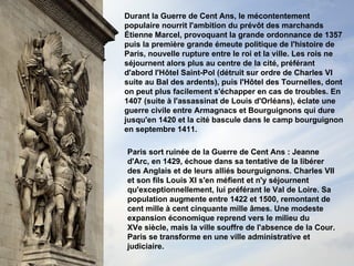 Durant la Guerre de Cent Ans, le mécontentement populaire nourrit l'ambition du prévôt des marchands Étienne Marcel, provoquant la grande ordonnance de 1357 puis la première grande émeute politique de l'histoire de Paris, nouvelle rupture entre le roi et la ville. Les rois ne séjournent alors plus au centre de la cité, préférant d'abord l'Hôtel Saint-Pol (détruit sur ordre de Charles VI suite au Bal des ardents), puis l'Hôtel des Tournelles, dont on peut plus facilement s'échapper en cas de troubles. En 1407 (suite à l'assassinat de Louis d'Orléans), éclate une guerre civile entre Armagnacs et Bourguignons qui dure jusqu'en 1420 et la cité bascule dans le camp bourguignon en septembre 1411. Paris sort ruinée de la Guerre de Cent Ans : Jeanne d'Arc, en 1429, échoue dans sa tentative de la libérer des Anglais et de leurs alliés bourguignons. Charles VII et son fils Louis XI s'en méfient et n'y séjournent qu'exceptionnellement, lui préférant le Val de Loire. Sa population augmente entre 1422 et 1500, remontant de cent mille à cent cinquante mille âmes. Une modeste expansion économique reprend vers le milieu du XVe siècle, mais la ville souffre de l'absence de la Cour.  Paris se transforme en une ville administrative et judiciaire. 