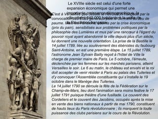 Le XVIIIe siècle est celui d'une forte expansion économique qui permet une importante croissance démographique, la ville atteint 640 000 habitants à la veille de la Révolution française. C'est à Versailles que débute la Révolution française par la convocation des États généraux puis le Serment du Jeu de paume. Mais les Parisiens, atteints par la crise économique (prix du pain), sensibilisés aux problèmes politiques par la philosophie des Lumières et mus par une rancœur à l'égard du pouvoir royal ayant abandonné la ville depuis plus d'un siècle, lui donnent une nouvelle orientation. La prise de la Bastille le 14 juillet 1789, liée au soulèvement des ébénistes du faubourg Saint-Antoine, en est une première étape. Le 15 juillet 1789, l'astronome Jean Sylvain Bailly reçoit à l'hôtel de Ville la charge de premier maire de Paris. Le 5 octobre, l’émeute, déclenchée par les femmes sur les marchés parisiens, atteint Versailles le soir. Le 6 au matin, le château est envahi et le roi doit accepter de venir résider à Paris au palais des Tuileries et d’y convoquer l’Assemblée constituante qui s’installe le 19 octobre dans le Manège des Tuileries. Le 14 juillet 1790 se déroule la fête de la Fédération sur le Champ-de-Mars, lieu dont l'animation sera moins festive le 17 juillet 1791 puisque théâtre d'une fusillade. Le couvent des Cordeliers et le couvent des Jacobins, occupés après la mise en vente des biens nationaux à partir de mai 1790, constituent de hauts lieux du Paris révolutionnaire ; ils marquent la toute puissance des clubs parisiens sur le cours de la Révolution. 