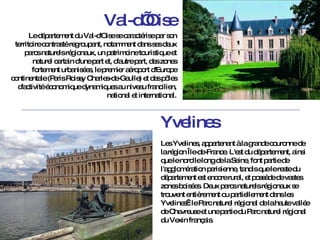 Val-d’Oise Le département du Val-d'Oise   se caractérise par son territoire contrasté regroupant, notamment dans ses deux parcs naturels régionaux, un patrimoine touristique et naturel certain d'une part et, d'autre part, des zones fortement urbanisées, le premier aéroport d'Europe continentale (Paris Roissy Charles-de-Gaulle) et des pôles d'activité économique dynamiques au niveau francilien, national et international. Yvelines Les Yvelines, appartenant à la grande couronne de la région Île-de-France. L'est du département, ainsi que le nord le long de la Seine, font partie de l'agglomération parisienne, tandis que le reste du département est encore rural, et possède de vastes zones boisées. Deux parcs naturels régionaux se trouvent entièrement ou partiellement dans les Yvelines : le Parc naturel régional de la haute vallée de Chevreuse et une partie du Parc naturel régional du Vexin français. 