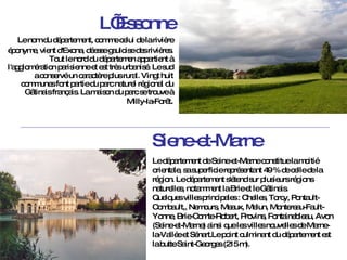 L’Essonne Le nom du département, comme celui de la rivière éponyme, vient d'Exona, déesse gauloise des rivières.   Tout le nord du départemen appartient à l'agglomération parisienne et est très urbanisé. Le sud a conservé un caractère plus rural. Vingt huit communes font partie du parc naturel régional du Gâtinais français. La maison du parc se trouve à Milly-la-Forêt . Siene-et-Marne Le département de Seine-et-Marne constitue la moitié orientale, sa superficie représentant 49 % de celle de la région.  Le département s'étend sur plusieurs régions naturelles, notamment la Brie et le Gâtinais. Quelques villes principales : Chelles, Torcy, Pontault-Combault,, Nemours, Meaux, Melun, Montereau-Fault-Yonne, Brie-Comte-Robert, Provins, Fontainebleau, Avon (Seine-et-Marne) ainsi que les villes nouvelles de Marne-la-Vallée et Sénart.Le point culminant du département est la butte Saint-Georges (215 m). 