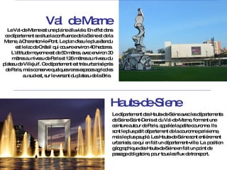 Le Val-de-Marne est une plaine alluviale. En effet dans ce département se situe la confluence de la Seine et de la Marne, à Charenton-le-Pont. Le plan d'eau le plus étendu est le lac de Créteil qui couvre environ 40 hectares. L'altitude moyenne est de 50 mètres, avec environ 30 mètres au niveau de Paris et 126 mètres au niveau du plateau de Villejuif. Ce département est très urbanisé près de Paris, mais conserve quelques rares espaces agricoles au sud-est, sur le versant du plateau de la Brie .  Val  de Marne Le département des Hauts-de-Seine avec les départements de Seine-Saint-Denis et du Val-de-Marne, forment une ceinture autour de Paris, appelée la petite couronne. Ils sont le plus petit département de la couronne parisienne, mais le plus peuplé. Les Hauts-de-Seine sont entièrement urbanisés, ce qui en fait un département-ville. La  position géographique des Hauts-de-Seine en fait un point de passage obligatoire, pour tous les flux de transport.  Hauts-de-Siene 