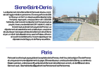Siene-Saint-Denis Le département de la Seine-Saint-Denis est situé au nord-est de l'agglomération parisienne. D'une superficie de 236 km²(ce qui en fait l'un des plus petits départements français), regroupait, une population de 1.503.536 habitants, c'est le sixième département français le plus peuplé. Avec une densité de 6 371 hab/km², c'est le troisième plus densément peuplé de France. Le département est essentiellement constitué par une plaine structurée par les larges vallées de la Seine et de la Marne et par un relief de buttes-témoins, avec le Plateau d'Avron et la colline de Belleville. Ils sont séparés par les dépressions de Gagny et de Rosny-sous-Bois.  Paris Paris est la ville la plus peuplée et la capitale de la France, chef-lieu de la région Île-de-France et unique commune-département du pays. Elle se situe sur une boucle de la Seine, au centre du Bassin parisien, entre les confluents de la Marne et de la Seine en amont, et de l’Oise et de la Seine en aval. Ses habitants s’appellent les Parisiens et les Parisiennes. 