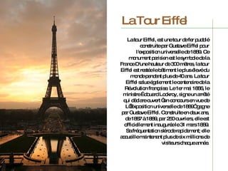 La Tour Eiffel La tour Eiffel, est une tour de fer puddlé construite par Gustave Eiffel pour l'exposition universelle de 1889. Ce monument parisien est le symbole de la France D'une hauteur de 300 mètres, la tour Eiffel est restée le bâtiment le plus élevé du monde pendant plus de 40 ans.  La tour Eiffel salue également le centenaire de la Révolution française.  Le 1er mai 1886, le ministre Édouard Lockroy, signe un arrêté qui déclare ouvert “un concours en vue de L’Exposition universelle de 1889” gagne par Gustave Eiffel. Construite en deux ans, de 1887 à 1889, par 250 ouvriers, elle est officiellement inaugurée le 31 mars 1889. Sa fréquentation s'érode rapidement;  elle accueille maintenant plus de six millions de visiteurs chaque année. 