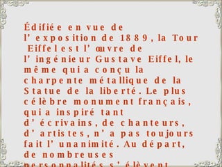 Édifiée en vue de l’exposition de 1889, la Tour  Eiffel est l’œuvre de l’ingénieur Gustave Eiffel, le même qui a conçu la charpente métallique de la Statue de la liberté. Le plus célèbre monument français, qui a inspiré tant d’écrivains, de chanteurs, d’artistes, n’a pas toujours fait l’unanimité. Au départ, de nombreuses personnalités s’élèvent contre ce projet : « Inutile et monstrueuse Tour Eiffel… dont la commerciale Amérique elle-même ne voudrait pas. » Avec son antenne de télévision, la Tour s’élève à 320,75 m. Elle comporte 15 000 pièces métalliques et 2 500 000 rivets. Elle abrite un restaurant de premier ordre, le Jules Vernes. A gauche de la Tour Eiffel, le Champ de Mars.  