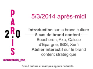 5/3/2014 après-midi
Introduction sur la brand culture
5 cas de brand content :
Boucheron, Axa, Caisse
d’Epargne, IBIS, Xerfi
Atelier interactif sur le brand
content stratégique
Brand culture et marques agents culturels

 