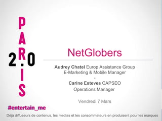 NetGlobers
Audrey Chatel Europ Assistance Group
E-Marketing & Mobile Manager
Carine Esteves CAPSEO
Operations Manager
Vendredi 7 Mars
Déjà diffuseurs de contenus, les medias et les consommateurs en produisent pour les marques

 