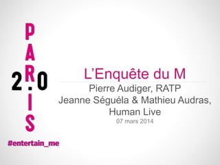 L’Enquête du M
Pierre Audiger, RATP
Jeanne Séguéla & Mathieu Audras,
Human Live
07 mars 2014

 