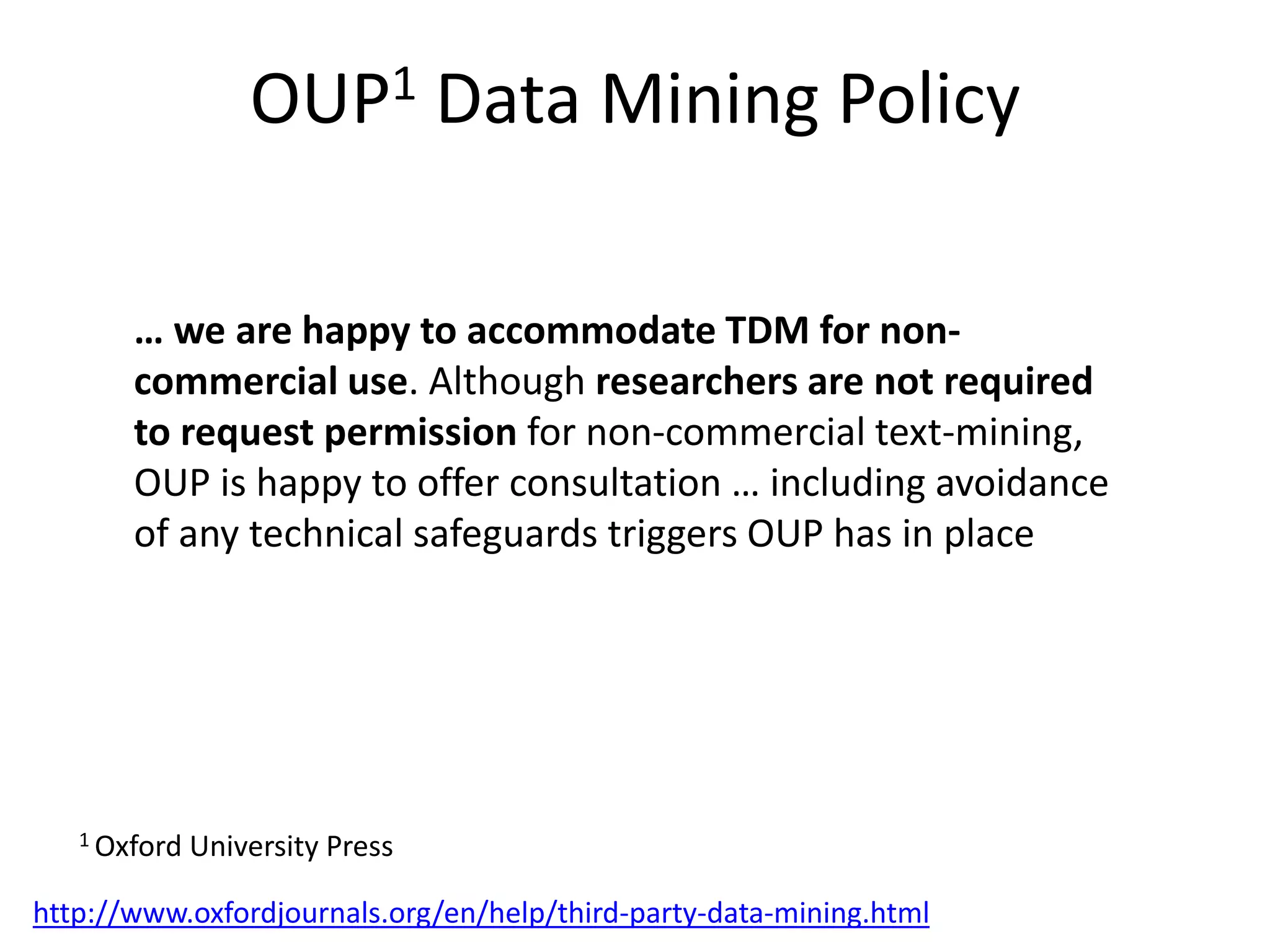OUP1 Data Mining Policy
http://www.oxfordjournals.org/en/help/third-party-data-mining.html
… we are happy to accommodate TDM for non-
commercial use. Although researchers are not required
to request permission for non-commercial text-mining,
OUP is happy to offer consultation … including avoidance
of any technical safeguards triggers OUP has in place
1 Oxford University Press
 