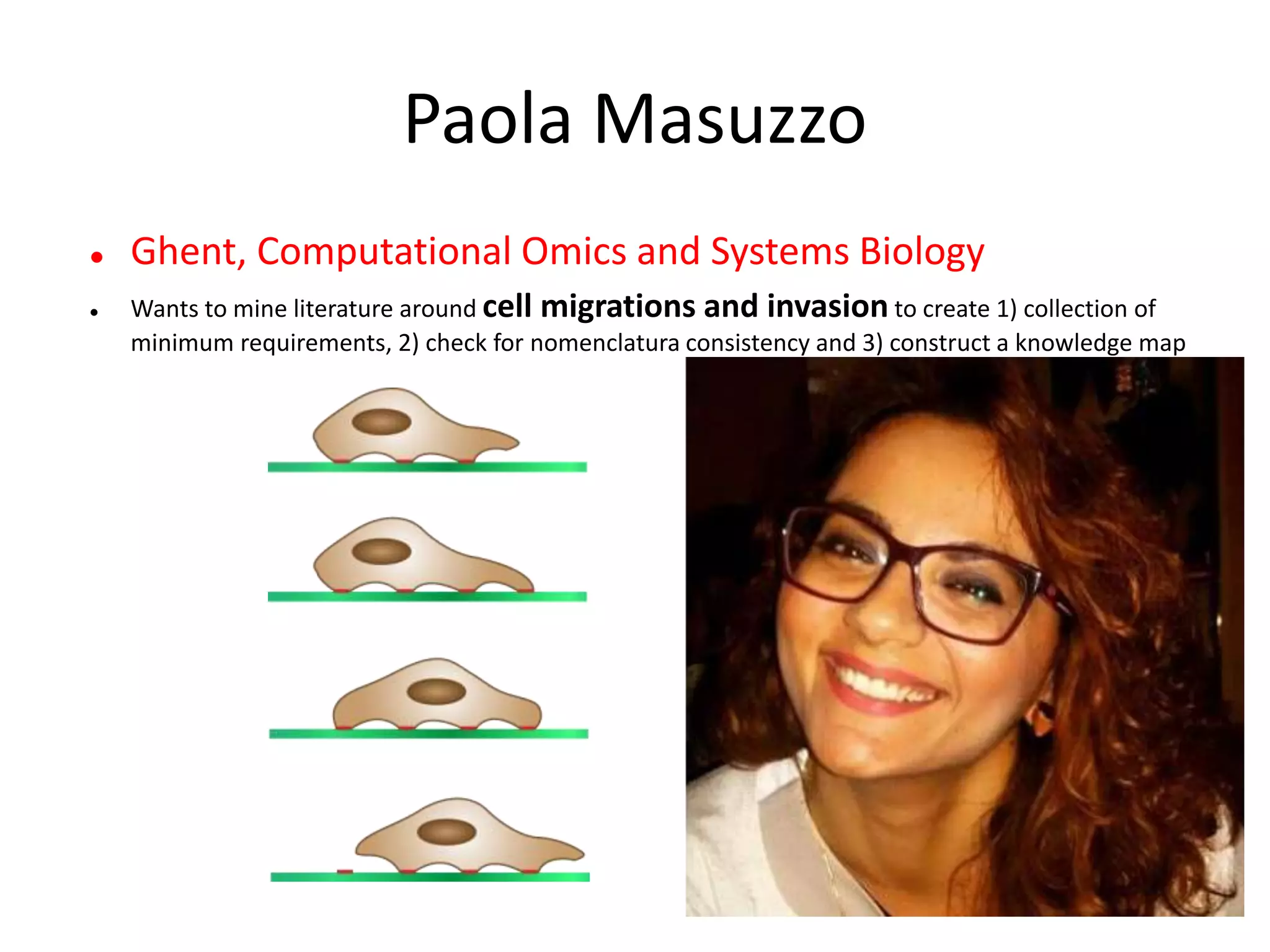 Paola Masuzzo
 Ghent, Computational Omics and Systems Biology
 Wants to mine literature around cell migrations and invasion to create 1) collection of
minimum requirements, 2) check for nomenclatura consistency and 3) construct a knowledge map
 