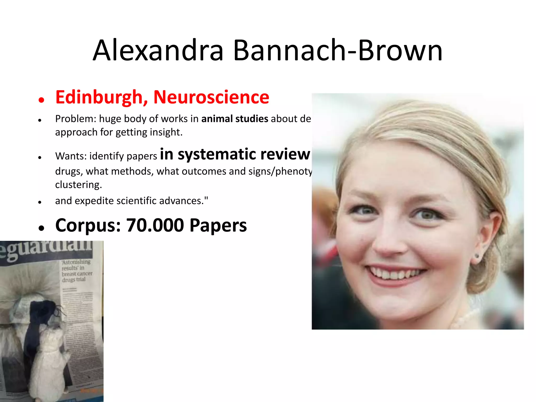 Alexandra Bannach-Brown
 Edinburgh, Neuroscience
 Problem: huge body of works in animal studies about depressions. systematic review is the main
approach for getting insight.
 Wants: identify papers in systematic review of depressive behaviour in animals. What
drugs, what methods, what outcomes and signs/phenotypes. Use outcomes for document
clustering.
 and expedite scientific advances."
 Corpus: 70.000 Papers
 