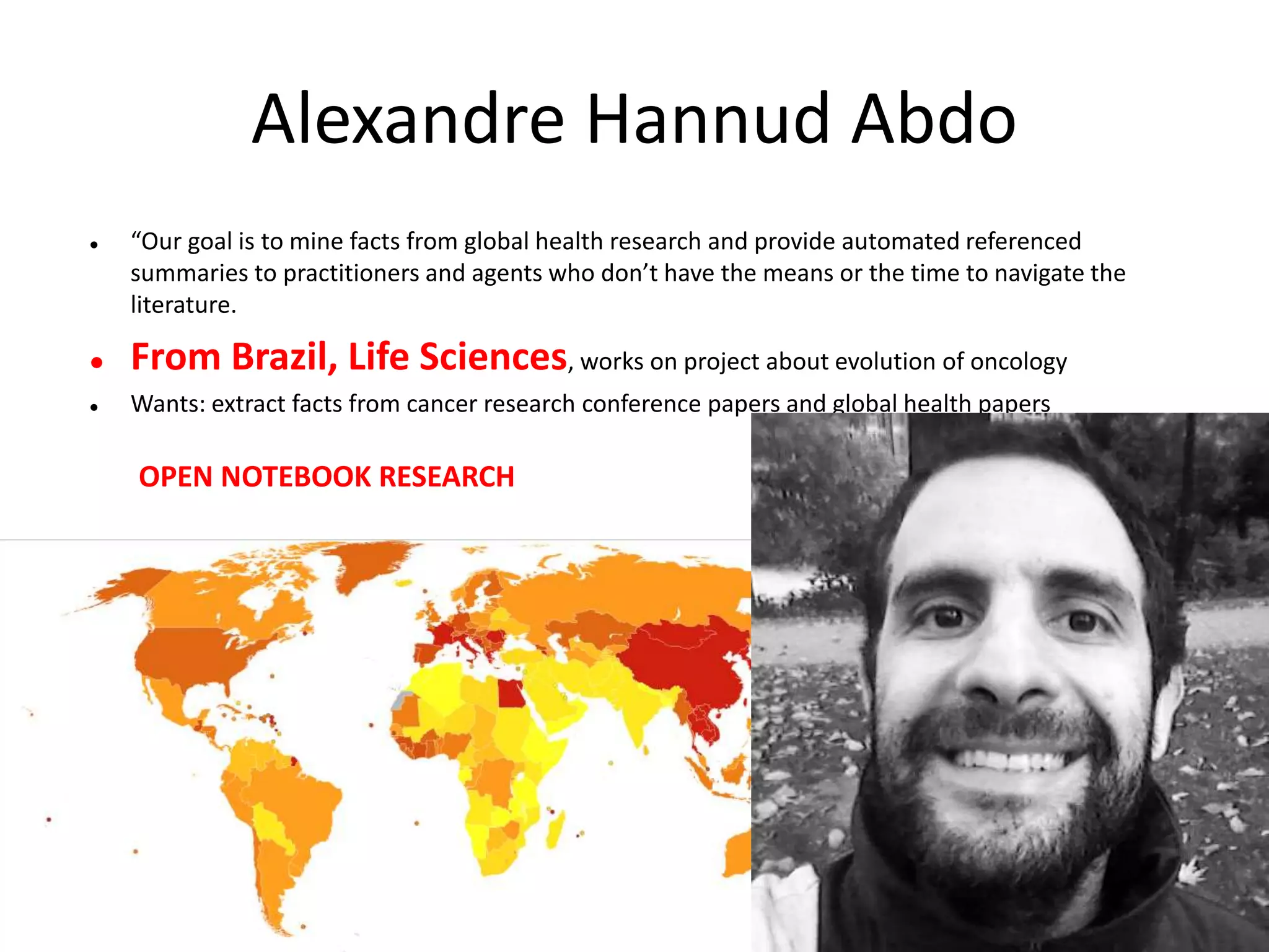 Alexandre Hannud Abdo
 “Our goal is to mine facts from global health research and provide automated referenced
summaries to practitioners and agents who don’t have the means or the time to navigate the
literature.
 From Brazil, Life Sciences, works on project about evolution of oncology
 Wants: extract facts from cancer research conference papers and global health papers
OPEN NOTEBOOK RESEARCH
 