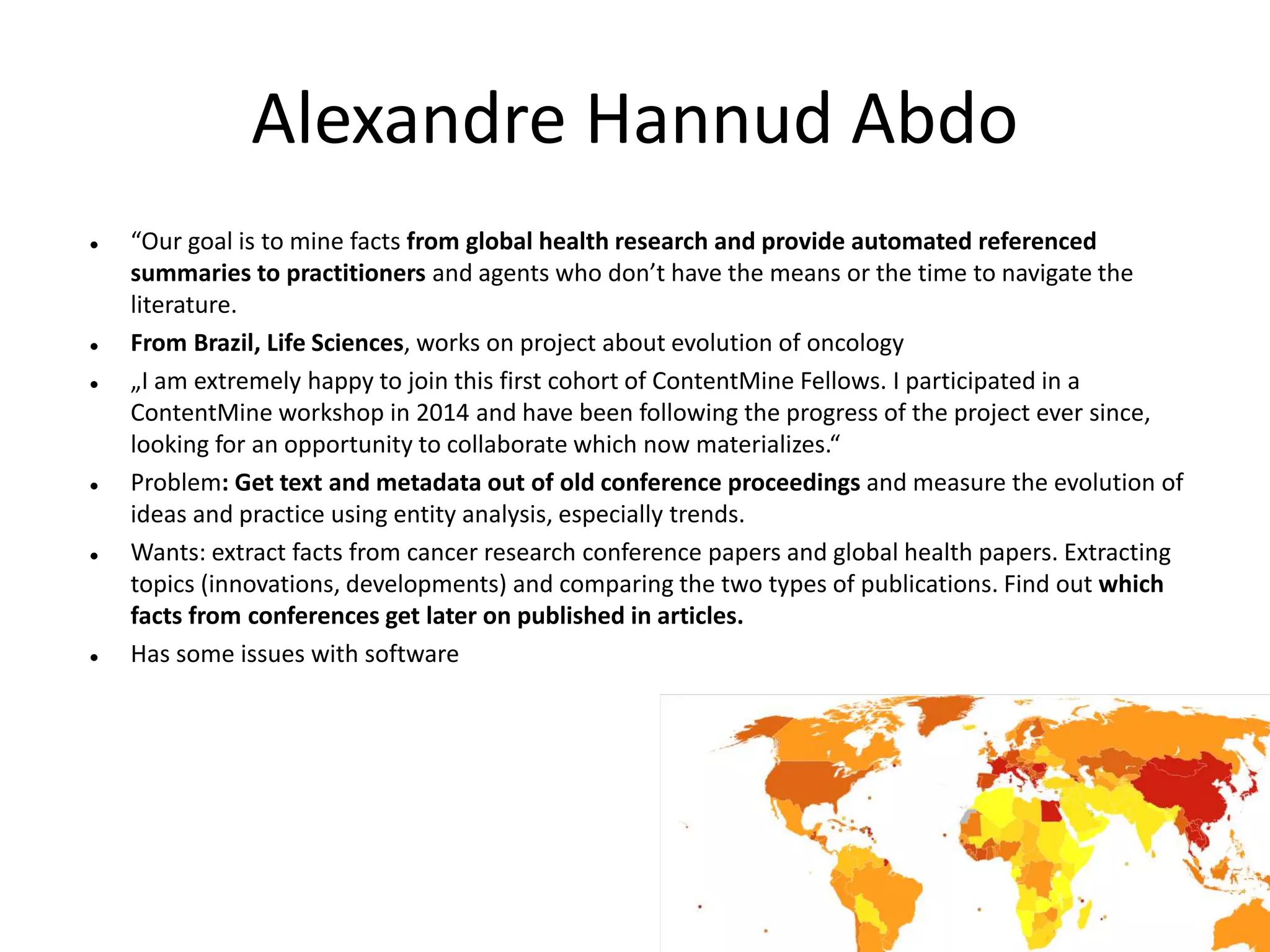 Alexandre Hannud Abdo
 “Our goal is to mine facts from global health research and provide automated referenced
summaries to practitioners and agents who don’t have the means or the time to navigate the
literature.
 From Brazil, Life Sciences, works on project about evolution of oncology
 „I am extremely happy to join this first cohort of ContentMine Fellows. I participated in a
ContentMine workshop in 2014 and have been following the progress of the project ever since,
looking for an opportunity to collaborate which now materializes.“
 Problem: Get text and metadata out of old conference proceedings and measure the evolution of
ideas and practice using entity analysis, especially trends.
 Wants: extract facts from cancer research conference papers and global health papers. Extracting
topics (innovations, developments) and comparing the two types of publications. Find out which
facts from conferences get later on published in articles.
 Has some issues with software
 